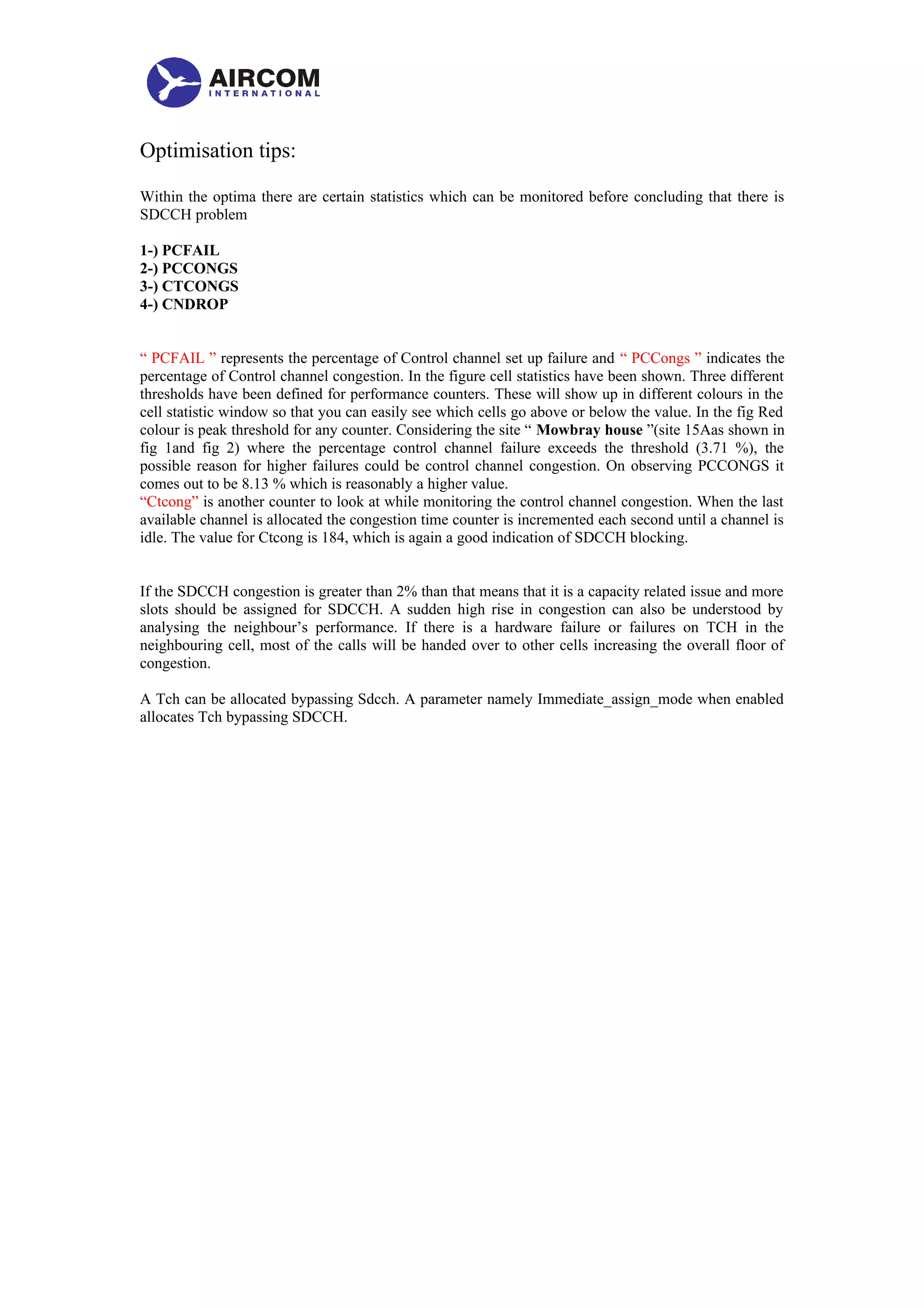 Optimisation tips:
Within the optima there are certain statistics which can be monitored before concluding that there is
SDCCH problem
1-) PCFAIL
2-) PCCONGS
3-) CTCONGS
4-) CNDROP
“ PCFAIL ” represents the percentage of Control channel set up failure and “ PCCongs ” indicates the
percentage of Control channel congestion. In the figure cell statistics have been shown. Three different
thresholds have been defined for performance counters. These will show up in different colours in the
cell statistic window so that you can easily see which cells go above or below the value. In the fig Red
colour is peak threshold for any counter. Considering the site “ Mowbray house ”(site 15Aas shown in
fig 1and fig 2) where the percentage control channel failure exceeds the threshold (3.71 %), the
possible reason for higher failures could be control channel congestion. On observing PCCONGS it
comes out to be 8.13 % which is reasonably a higher value.
“Ctcong” is another counter to look at while monitoring the control channel congestion. When the last
available channel is allocated the congestion time counter is incremented each second until a channel is
idle. The value for Ctcong is 184, which is again a good indication of SDCCH blocking.
If the SDCCH congestion is greater than 2% than that means that it is a capacity related issue and more
slots should be assigned for SDCCH. A sudden high rise in congestion can also be understood by
analysing the neighbour’s performance. If there is a hardware failure or failures on TCH in the
neighbouring cell, most of the calls will be handed over to other cells increasing the overall floor of
congestion.
A Tch can be allocated bypassing Sdcch. A parameter namely Immediate_assign_mode when enabled
allocates Tch bypassing SDCCH.
 