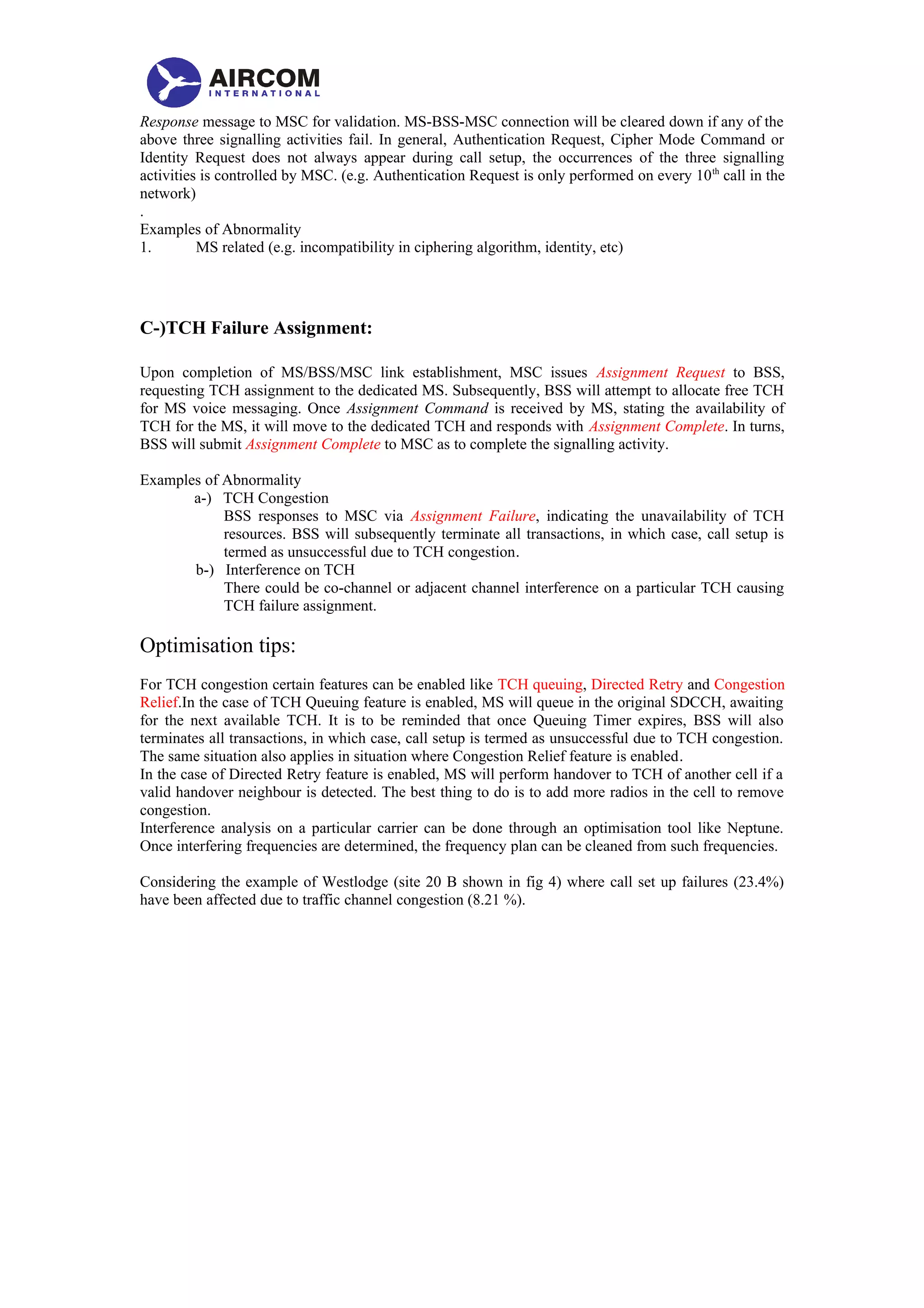 Response message to MSC for validation. MS-BSS-MSC connection will be cleared down if any of the
above three signalling activities fail. In general, Authentication Request, Cipher Mode Command or
Identity Request does not always appear during call setup, the occurrences of the three signalling
activities is controlled by MSC. (e.g. Authentication Request is only performed on every 10th
call in the
network)
.
Examples of Abnormality
1. MS related (e.g. incompatibility in ciphering algorithm, identity, etc)
C-)TCH Failure Assignment:
Upon completion of MS/BSS/MSC link establishment, MSC issues Assignment Request to BSS,
requesting TCH assignment to the dedicated MS. Subsequently, BSS will attempt to allocate free TCH
for MS voice messaging. Once Assignment Command is received by MS, stating the availability of
TCH for the MS, it will move to the dedicated TCH and responds with Assignment Complete. In turns,
BSS will submit Assignment Complete to MSC as to complete the signalling activity.
Examples of Abnormality
a-) TCH Congestion
BSS responses to MSC via Assignment Failure, indicating the unavailability of TCH
resources. BSS will subsequently terminate all transactions, in which case, call setup is
termed as unsuccessful due to TCH congestion.
b-) Interference on TCH
There could be co-channel or adjacent channel interference on a particular TCH causing
TCH failure assignment.
Optimisation tips:
For TCH congestion certain features can be enabled like TCH queuing, Directed Retry and Congestion
Relief.In the case of TCH Queuing feature is enabled, MS will queue in the original SDCCH, awaiting
for the next available TCH. It is to be reminded that once Queuing Timer expires, BSS will also
terminates all transactions, in which case, call setup is termed as unsuccessful due to TCH congestion.
The same situation also applies in situation where Congestion Relief feature is enabled.
In the case of Directed Retry feature is enabled, MS will perform handover to TCH of another cell if a
valid handover neighbour is detected. The best thing to do is to add more radios in the cell to remove
congestion.
Interference analysis on a particular carrier can be done through an optimisation tool like Neptune.
Once interfering frequencies are determined, the frequency plan can be cleaned from such frequencies.
Considering the example of Westlodge (site 20 B shown in fig 4) where call set up failures (23.4%)
have been affected due to traffic channel congestion (8.21 %).
 