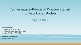 Governance-Reuse of Wastewater in
Urban Local Bodies
GROUP NO 21
Group Members-
1. Sayali Zade 111901048
2. Rushikesh Raundale 111901042
3. Utkarsh Kidile 111901062
Under the Guidance of
Dr. P.A. Sadgir Sir
 