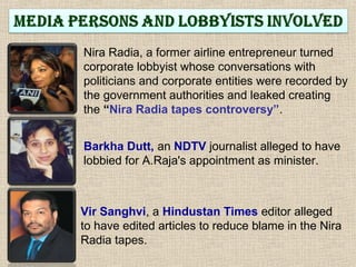 Nira Radia, a former airline entrepreneur turned
corporate lobbyist whose conversations with
politicians and corporate entities were recorded by
the government authorities and leaked creating
the “Nira Radia tapes controversy”.
Barkha Dutt, an NDTV journalist alleged to have
lobbied for A.Raja's appointment as minister.
Vir Sanghvi, a Hindustan Times editor alleged
to have edited articles to reduce blame in the Nira
Radia tapes.
 