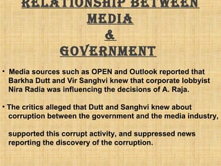 Relationship between
media
&
goveRnment
• Media sources such as OPEN and Outlook reported that
Barkha Dutt and Vir Sanghvi knew that corporate lobbyist
Nira Radia was influencing the decisions of A. Raja.
• The critics alleged that Dutt and Sanghvi knew about
corruption between the government and the media industry,
supported this corrupt activity, and suppressed news
reporting the discovery of the corruption.
 