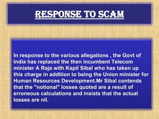 In response to the various allegations , the Govt of
India has replaced the then incumbent Telecom
minister A Raja with Kapil Sibal who has taken up
this charge in addition to being the Union minister for
Human Resources Development.Mr Sibal contends
that the "notional" losses quoted are a result of
erroneous calculations and insists that the actual
losses are nil.
 