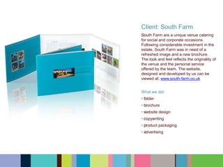 Client: South Farm
﻿﻿﻿﻿﻿﻿South Farm are a unique venue catering
for social and corporate occasions.
Following considerable investment in the
estate, South Farm was in need of a
refreshed image and a new brochure.
The look and feel reflects the originality of
the venue and the personal service
offered by the team. The website,
designed and developed by us can be
viewed at: www.south-farm.co.uk
What we did:
• ﻿﻿﻿﻿﻿﻿folder
• ﻿﻿﻿﻿﻿﻿brochure
• ﻿﻿﻿﻿﻿﻿website design
• ﻿﻿﻿﻿﻿﻿copywriting
• ﻿﻿﻿﻿﻿﻿product packaging
• ﻿﻿﻿﻿﻿﻿advertising
 