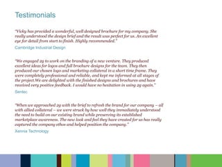 “Vicky has provided a wonderful, well designed brochure for my company. She
really understood the design brief and the result was perfect for us. An excellent
eye for detail from start to finish. Highly recommended.”
Cambridge Industrial Design
“We engaged 2g to work on the branding of a new venture. They produced
excellent ideas for logos and full brochure designs for the team. They then
produced our chosen logo and marketing collateral in a short time frame. They
were completely professional and reliable, and kept me informed at all stages of
the project.We are delighted with the finished designs and brochures and have
received very positive feedback. I would have no hesitation in using 2g again.”
Sentec
“When we approached 2g with the brief to refresh the brand for our company – all
with allied collateral – we were struck by how well they immediately understood
the need to build on our existing brand while preserving its established
marketplace awareness. The new look and feel they have created for us has really
captured the company ethos and helped position the company.”
Xennia Technology
Testimonials
 