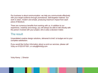Our business is about communication: we help you communicate effectively
with your target audience through promotional, well-targeted material. Our
work is clean, modern and simple, producing maximum impact from each
piece of literature.
There are numerous benefits from working with us. In addition to our
experience, creativity and energy, you will always be able to talk directly with
the person involved with your project, who is also a decision-maker.
The result
Unparalleled creative design solutions, delivered to brief, to budget and to your
complete satisfaction.
﻿If you would like further information about us and our services, please call
Vicky on 01223 871001, or vicky@think2g.com
Vicky Kemp | Director
 