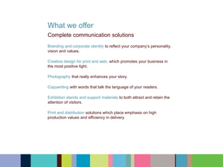 What we offer
Complete communication solutions
Branding and corporate identity to reflect your company’s personality,
vision and values.
Creative design for print and web, which promotes your business in
the most positive light.
Photography that really enhances your story.
Copywriting with words that talk the language of your readers.
Exhibition stands and support materials to both attract and retain the
attention of visitors.
Print and distribution solutions which place emphasis on high
production values and efficiency in delivery.
 