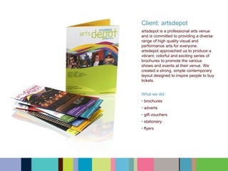 Client: artsdepot
artsdepot is a professional arts venue
and is committed to providing a diverse
range of high quality visual and
performance arts for everyone.
artsdepot approached us to produce a
vibrant, colorful and exciting series of
brochures to promote the various
shows and events at their venue. We
created a strong, simple contemporary
layout designed to inspire people to buy
tickets.
What we did:
• brochures
• adverts
• gift vouchers
• stationery
• flyers
 