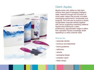 Client: Aquiba
﻿﻿﻿Aquiba works with utilities to help them
achieve their goal of managing intelligent
water networks through the innovation of
smart water meters that provide unrivalled
metrological performance, functionality and
longevity. The brief was to produce a clearly
recognisable corporate identity together
with various supporting marketing collateral.
Aquiba were looking for a clean,
professional, approachable image to reflect
their specialist industry knowledge whilst
appealing to a wide customer base.
What we did:
• ﻿﻿﻿corporate identity
• brochure and datasheets
• brand guidelines
• stationery
• adverts
• packaging design
• exhibition stand
• folder design
 