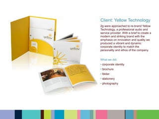 Client: Yellow Technology
﻿﻿﻿﻿2g were approached to re-brand Yellow
Technology, a professional audio and
service provider. With a brief to create a
modern and striking brand with the
emphasis on innovation and quality we
produced a vibrant and dynamic
corporate identity to match the
personality and ethos of the company.
What we did:
• ﻿﻿﻿﻿corporate identity
• ﻿﻿﻿﻿brochure
• ﻿﻿﻿﻿folder
• ﻿﻿﻿﻿stationery
• ﻿﻿﻿﻿photography
 