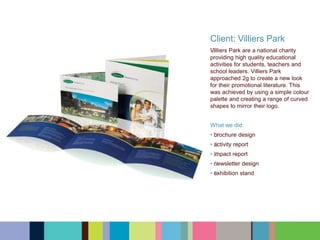 Client: Villiers Park
﻿﻿﻿﻿﻿Villiers Park are a national charity
providing high quality educational
activities for students, teachers and
school leaders. Villiers Park
approached 2g to create a new look
for their promotional literature. This
was achieved by using a simple colour
palette and creating a range of curved
shapes to mirror their logo.
What we did:
• ﻿﻿﻿﻿﻿brochure design
• ﻿﻿﻿﻿﻿activity report
• ﻿﻿﻿﻿﻿impact report
• ﻿﻿﻿﻿﻿newsletter design
• ﻿﻿﻿﻿﻿exhibition stand
 
