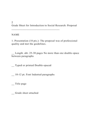 2
Grade Sheet for Introduction to Social Research: Proposal
___________________________________
NAME
1. Presentation (10 pts.): The proposal was of professional
quality and met the guidelines.
__ Length. abt. 25-30 pages No more than one double-space
between paragraphs
__ Typed or printed Double-spaced
__ 10-12 pt. Font Indented paragraphs
__ Title page
__ Grade sheet attached
 