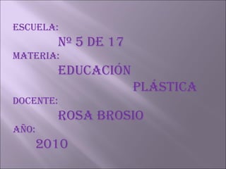 Escuela: Nº 5 de 17 Materia: Educación      plástica Docente: Rosa Brosio Año:  2010 