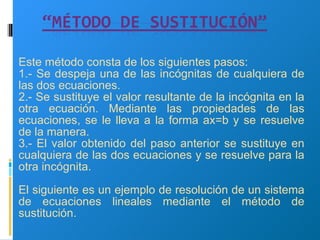 Este método consta de los siguientes pasos: 1.- Se despeja una de las incógnitas de cualquiera de las dos ecuaciones. 2.- Se sustituye el valor resultante de la incógnita en la otra ecuación. Mediante las propiedades de las ecuaciones, se le lleva a la forma ax=b y se resuelve de la manera. 3.- El valor obtenido del paso anterior se sustituye en cualquiera de las dos ecuaciones y se resuelve para la otra incógnita. El siguiente es un ejemplo de resolución de un sistema de ecuaciones lineales mediante el método de sustitución. 