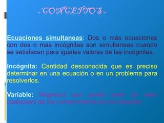 Ecuaciones simultaneas :  Dos o más ecuaciones con dos o mas incógnitas son simultaneas cuando se satisfacen para iguales valores de las incógnitas. Incógnita:  Cantidad desconocida que es preciso determinar en una ecuación o en un problema para resolverlos. Variable:   Magnitud que puede tener un valor cualquiera de los comprendidos en un conjunto. 