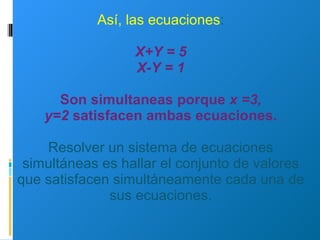 Así, las ecuaciones : X+Y = 5 X-Y = 1 Son simultaneas porque  x =3, y=2  satisfacen ambas ecuaciones. Resolver un sistema de ecuaciones simultáneas es hallar el conjunto de valores que satisfacen simultáneamente cada una de sus ecuaciones. 