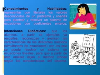 Conocimientos y Habilidades :  representar con literales los valores desconocidos de un problema y usarlas para plantear y resolver un sistema de ecuaciones con coeficientes enteros. Intenciones Didácticas:   que los alumnos, a partir de ejemplos ya resueltos, reconozcan y analicen las características de los diferentes métodos (simultaneas de ecuaciones) con los que se puede resolver un sistema de ecuaciones lineales, para que a partir de este análisis elijan el método idóneo según las características del sistema.     
