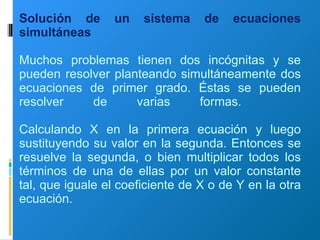 Solución de un sistema de ecuaciones simultáneas Muchos problemas tienen dos incógnitas y se pueden resolver planteando simultáneamente dos ecuaciones de primer grado. Éstas se pueden resolver de varias formas.    Calculando X en la primera ecuación y luego sustituyendo su valor en la segunda. Entonces se resuelve la segunda, o bien multiplicar todos los términos de una de ellas por un valor constante tal, que iguale el coeficiente de X o de Y en la otra ecuación. 