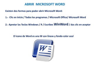ABRIR MICROSOFT WORD
Existen dos formas para poder abrir Microsoft Word:
1.- Clic en inicio / Todos los programas / Microsoft Office/ Microsoft Word
2.- Apretar las Teclas Windows / R / Escribes WinWord / das clic en aceptar
El icono de Word es una W con líneas y fondo color azul
 