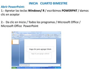 INICIA CUARTO BIMESTRE
Abrir PowerPoint:
1.- Apretar las teclas Windows/ R / escribimos POWERPNT / damos
clic en aceptar
2.- Da clic en Inicio / Todos los programas / Microsoft Office /
Microsoft Office PowerPoint
 