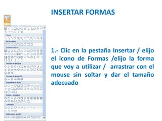 INSERTAR FORMAS
1.- Clic en la pestaña Insertar / elijo
el icono de Formas /elijo la forma
que voy a utilizar / arrastrar con el
mouse sin soltar y dar el tamaño
adecuado
 