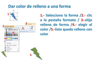Dar color de relleno a una forma
1.- Selecciono la forma /2.- clic
a la pestaña formato / 3.-elijo
relleno de forma /4.- elegir el
color /5.-listo quedo relleno con
color
1
2
3
4
5
 