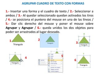 AGRUPAR CUADRO DE TEXTO CON FORMAS
Triangulo
1.- Insertar una forma y el cuadro de texto / 2.- Seleccionar a
ambos / 3.- Al quedar seleccionado quedan activados los tiros
/ 4.- se posiciona el puntero del mouse en una de las líneas /
5.- Dar clic derecho del mouse y poner el mouse sobre
Agrupar y Agrupar / 6.- queda unidos los dos objetos para
poder ser arrastrados al lugar deseado.
1 2
3
6
5
4
 