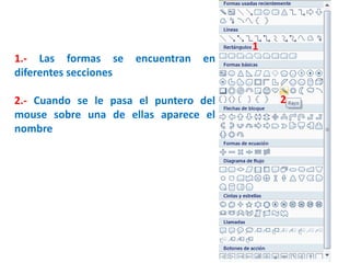 1.- Las formas se encuentran en
diferentes secciones
2.- Cuando se le pasa el puntero del
mouse sobre una de ellas aparece el
nombre
1
2
 