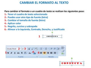 CAMBIAR EL FORMATO AL TEXTO
Para cambiar el formato a un cuadro de texto se realizan los siguientes paso:
1.- Tener el cuadro de texto seleccionado
2.- Puedes usar otro tipo de fuente (letra)
3.- Cambiar el tamaño de fuente (letra)
4.- Aplicar color
5.- Negrita, cursiva y subrayado
6.- Alinear a la izquierda, Centrado, Derecha, y Justificado
1
2 3
45 6
 