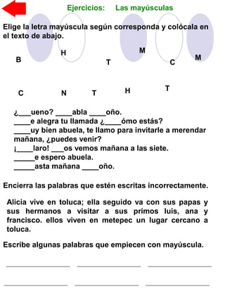 Ejercicios: Las mayúsculas
Elige la letra mayúscula según corresponda y colócala en
el texto de abajo.
¿___ueno? ____abla ____oño.
____e alegra tu llamada ¿____ómo estás?
____uy bien abuela, te llamo para invitarle a merendar
mañana, ¿puedes venir?
¡____laro! ___os vemos mañana a las siete.
_____e espero abuela.
_____asta mañana ____oño.
B
H
T
M
C
M
C N T
TH
Encierra las palabras que estén escritas incorrectamente.
Alicia vive en toluca; ella seguido va con sus papas y
sus hermanos a visitar a sus primos luis, ana y
francisco. ellos viven en metepec un lugar cercano a
toluca.
Escribe algunas palabras que empiecen con mayúscula.
 