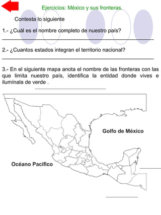 Ejercicios: México y sus fronteras.
Contesta lo siguiente
1.- ¿Cuál es el nombre completo de nuestro país?
___________________________________________________
2.- ¿Cuantos estados integran el territorio nacional?
___________________________________________________
3.- En el siguiente mapa anota el nombre de las fronteras con las
que limita nuestro país, identifica la entidad donde vives e
ilumínala de verde .
 