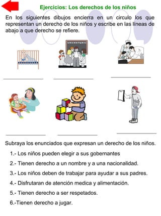 Ejercicios: Los derechos de los niños
En los siguientes dibujos encierra en un circulo los que
representan un derecho de los niños y escribe en las líneas de
abajo a que derecho se refiere.
Subraya los enunciados que expresan un derecho de los niños.
1.- Los niños pueden elegir a sus gobernantes
2.- Tienen derecho a un nombre y a una nacionalidad.
3.- Los niños deben de trabajar para ayudar a sus padres.
4.- Disfrutaran de atención medica y alimentación.
5.- Tienen derecho a ser respetados.
6.-Tienen derecho a jugar.
 