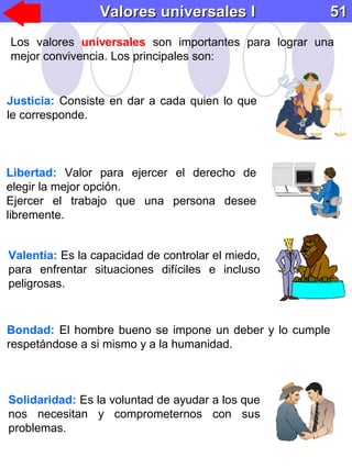 Valores universales IValores universales I 5151
Los valores universales son importantes para lograr una
mejor convivencia. Los principales son:
Justicia: Consiste en dar a cada quien lo que
le corresponde.
Libertad: Valor para ejercer el derecho de
elegir la mejor opción.
Ejercer el trabajo que una persona desee
libremente.
Valentía: Es la capacidad de controlar el miedo,
para enfrentar situaciones difíciles e incluso
peligrosas.
Solidaridad: Es la voluntad de ayudar a los que
nos necesitan y comprometernos con sus
problemas.
Bondad: El hombre bueno se impone un deber y lo cumple
respetándose a si mismo y a la humanidad.
 