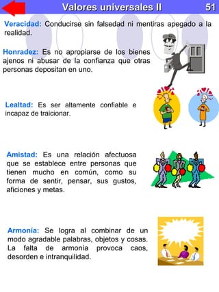 Honradez: Es no apropiarse de los bienes
ajenos ni abusar de la confianza que otras
personas depositan en uno.
Lealtad: Es ser altamente confiable e
incapaz de traicionar.
Armonía: Se logra al combinar de un
modo agradable palabras, objetos y cosas.
La falta de armonía provoca caos,
desorden e intranquilidad.
Amistad: Es una relación afectuosa
que se establece entre personas que
tienen mucho en común, como su
forma de sentir, pensar, sus gustos,
aficiones y metas.
Valores universales IIValores universales II 5151
Veracidad: Conducirse sin falsedad ni mentiras apegado a la
realidad.
 