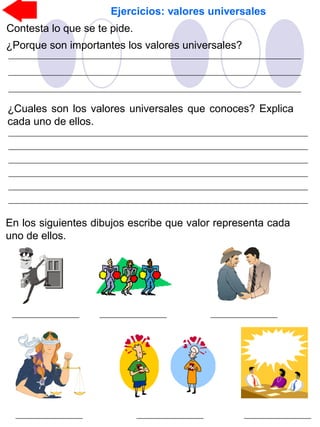 Ejercicios: valores universales
Contesta lo que se te pide.
¿Porque son importantes los valores universales?
¿Cuales son los valores universales que conoces? Explica
cada uno de ellos.
En los siguientes dibujos escribe que valor representa cada
uno de ellos.
 