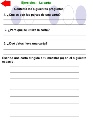 Ejercicios: La carta
Escribe una carta dirigida a tu maestro (a) en el siguiente
espacio.
Contesta las siguientes preguntas.
1. ¿Cuáles son las partes de una carta?
3. ¿Qué datos lleva una carta?
2. ¿Para que se utiliza la carta?
 