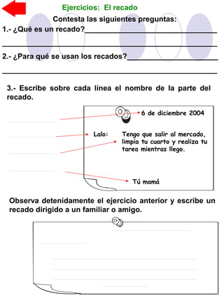 3.- Escribe sobre cada línea el nombre de la parte del
recado.
Observa detenidamente el ejercicio anterior y escribe un
recado dirigido a un familiar o amigo.
Contesta las siguientes preguntas:
1.- ¿Qué es un recado?________________________________
____________________________________________________
2.- ¿Para qué se usan los recados?______________________
____________________________________________________
6 de diciembre 2004
Lalo: Tengo que salir al mercado,
limpia tu cuarto y realiza tu
tarea mientras llego.
Tú mamá
Ejercicios: El recado
 