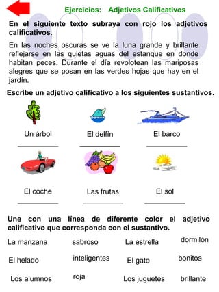 Ejercicios: Adjetivos Calificativos
En el siguiente texto subraya con rojo los adjetivos
calificativos.
En las noches oscuras se ve la luna grande y brillante
reflejarse en las quietas aguas del estanque en donde
habitan peces. Durante el día revolotean las mariposas
alegres que se posan en las verdes hojas que hay en el
jardín.
Escribe un adjetivo calificativo a los siguientes sustantivos.
Un árbol
__________
El delfín
__________
El barco
__________
El coche
__________
Las frutas
__________
El sol
__________
Une con una línea de diferente color el adjetivo
calificativo que corresponda con el sustantivo.
El helado
sabrosoLa manzana
rojaLos alumnos
inteligentes
La estrella
brillante
El gato
dormilón
Los juguetes
bonitos
 