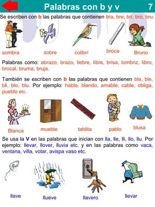 Palabras con b y v 7
Se escriben con b las palabras que contienen bra, bre, bri, bro, bru.
sombra sobre colibrí broca Bruno
Palabras como: abrazo, brazo, liebre, libre, brisa, lombriz, libro,
brocal, bruma, bruja.
También se escriben con b las palabras que contienen bla, ble,
bli, blo, blu. Por ejemplo: habla, blando, amable, cable, obliga,
pueblo etc.
Blanca mueble tablita pablo blusa
Se usa la V en las palabras que inician con lla, lle, lli, llo, llu. Por
ejemplo: llevar, llover, lluvia etc. y en las palabras como vaca,
ventana, villa, votar, avispa vaso etc.
llave llueve llavero llevar
 