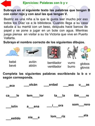 Ejercicios: Palabras con b y v
Subraya en el siguiente texto las palabras que tengan B
con color rojo y con azul las que tengan V.
Beatriz es una niña a la que le gusta leer mucho por eso
todos los Díaz va a la biblioteca. Cuando llega a su casa
saluda a su mamá con un beso, después hace barcos de
papel y se pone a jugar en un bote con agua. Mientras
juega piensa en visitar a su tía Victoria que vive en Puerto
Vallarta.
Subraya el nombre correcto de los siguientes dibujos.
bentilador
ventilador
vurro
burro
globos
glovos
avión
abión
bebé
bevé
Completa las siguientes palabras escribiendo la b o v
según corresponda.
__aca ___olcán ___erdad ___aso u___as
tem____lor ta___laca____le tim____re
___í___ora___iolín a___ena
som___rero
___estido nie___e lom___riz ___ela
 