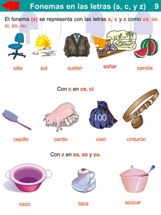 Fonemas en las letras (s, c, y z) 9
El fonema (s) se representa con las letras s, c y z como sa, se,
si, so, su.
silla sol suéter sandia
Con c en ce, ci
cepillo cerdo cien cinturón
Con z en za, zo y zu.
cazo taza azúcar
soñar
 