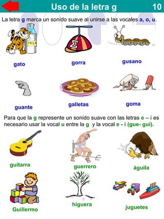 Uso de la letra g 10
La letra g marca un sonido suave al unirse a las vocales a, o, u.
gato gorra gusano
gomagalletas
guante
Para que la g represente un sonido suave con las letras e – i es
necesario usar la vocal u entre la g y la vocal e - i (gue- gui).
guitarra guerrero águila
Guillermo
higuera
juguetes
 