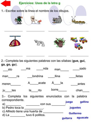 Ejercicios: Usos de la letra g
1.- Escribe sobre la línea el nombre de los dibujos.
2.- Completa las siguientes palabras con las sílabas (gue, gui,
ga, go, gu).
___sto ___ma ____nda man_____
___londrina ____llinaman_____ra ____lletas
____sado
meren______ A_____acate Á____la
ju____tes
____antes
la____rto borre_____ chan____
3.- Completa los siguientes enunciados con la palabra
correspondiente.
a) _________ ________ con sus ________.
b) Pedro toca la ___________.
c) Alfredo tiene una huerta de ____________
d) La _________ tuvo 6 pollitos.
gallina
Guillermo
guitarra aguacate
juega
juguetes
 