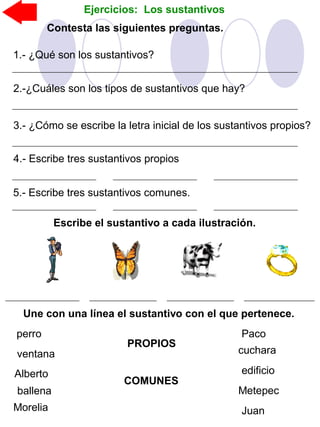 Ejercicios: Los sustantivos
Escribe el sustantivo a cada ilustración.
Contesta las siguientes preguntas.
1.- ¿Qué son los sustantivos?
2.-¿Cuáles son los tipos de sustantivos que hay?
3.- ¿Cómo se escribe la letra inicial de los sustantivos propios?
4.- Escribe tres sustantivos propios
5.- Escribe tres sustantivos comunes.
Une con una línea el sustantivo con el que pertenece.
PROPIOS
COMUNES
Paco
edificio
cuchara
Metepec
Juan
perro
ventana
ballena
Alberto
Morelia
 