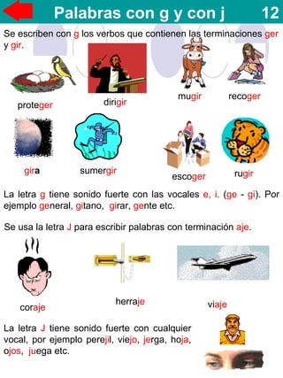 Palabras con g y con j 12
Se escriben con g los verbos que contienen las terminaciones ger
y gir.
proteger dirigir
mugir recoger
rugirgira sumergir
escoger
La letra g tiene sonido fuerte con las vocales e, i. (ge - gi). Por
ejemplo general, gitano, girar, gente etc.
Se usa la letra J para escribir palabras con terminación aje.
coraje viajeherraje
La letra J tiene sonido fuerte con cualquier
vocal, por ejemplo perejil, viejo, jerga, hoja,
ojos, juega etc.
 