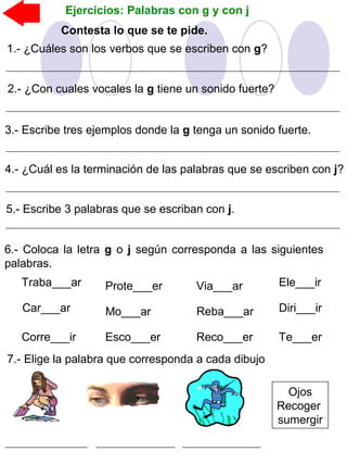 Contesta lo que se te pide.
Ejercicios: Palabras con g y con j
1.- ¿Cuáles son los verbos que se escriben con g?
2.- ¿Con cuales vocales la g tiene un sonido fuerte?
3.- Escribe tres ejemplos donde la g tenga un sonido fuerte.
4.- ¿Cuál es la terminación de las palabras que se escriben con j?
5.- Escribe 3 palabras que se escriban con j.
6.- Coloca la letra g o j según corresponda a las siguientes
palabras.
Traba___ar
Car___ar
Corre___ir
Ele___irProte___er
Mo___ar
Esco___er
Via___ar
Reba___ar
Reco___er
Diri___ir
Te___er
7.- Elige la palabra que corresponda a cada dibujo
Ojos
Recoger
sumergir
 