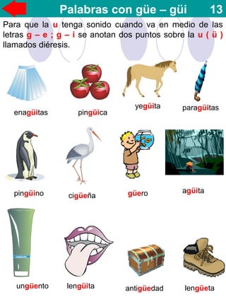 Palabras con güe – güi 13
Para que la u tenga sonido cuando va en medio de las
letras g – e ; g – i se anotan dos puntos sobre la u ( ü )
llamados diéresis.
enagüitas pingüica
yegüita paragüitas
pingüino cigüeña güero agüita
ungüento lengüita antigüedad lengüeta
 