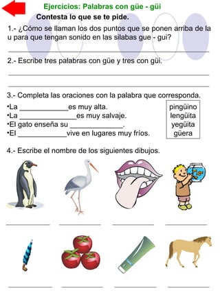Ejercicios: Palabras con güe - güi
Contesta lo que se te pide.
1.- ¿Cómo se llaman los dos puntos que se ponen arriba de la
u para que tengan sonido en las silabas gue - gui?
2.- Escribe tres palabras con güe y tres con güi.
3.- Completa las oraciones con la palabra que corresponda.
•La ____________es muy alta.
•La ______________es muy salvaje.
•El gato enseña su _____________.
•El ____________vive en lugares muy fríos.
pingüino
lengüita
yegüita
güera
4.- Escribe el nombre de los siguientes dibujos.
 