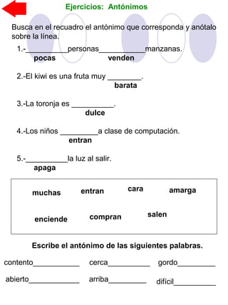 Ejercicios: Antónimos
Busca en el recuadro el antónimo que corresponda y anótalo
sobre la línea.
1.-__________personas___________manzanas.
pocas venden
2.-El kiwi es una fruta muy ________.
barata
3.-La toronja es __________.
dulce
4.-Los niños _________a clase de computación.
entran
5.-__________la luz al salir.
apaga
muchas
compranenciende
entran cara amarga
salen
Escribe el antónimo de las siguientes palabras.
contento___________ cerca__________ gordo_________
abierto____________ arriba_________ difícil__________
 