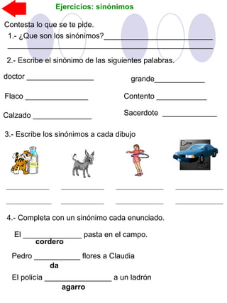 Ejercicios: sinónimos
Contesta lo que se te pide.
1.- ¿Que son los sinónimos?__________________________
_________________________________________________
2.- Escribe el sinónimo de las siguientes palabras.
doctor ________________
Flaco _______________
grande____________
Contento ____________
Calzado ______________ Sacerdote _____________
3.- Escribe los sinónimos a cada dibujo
4.- Completa con un sinónimo cada enunciado.
El ______________ pasta en el campo.
cordero
Pedro ___________ flores a Claudia
da
El policía ________________ a un ladrón
agarro
 