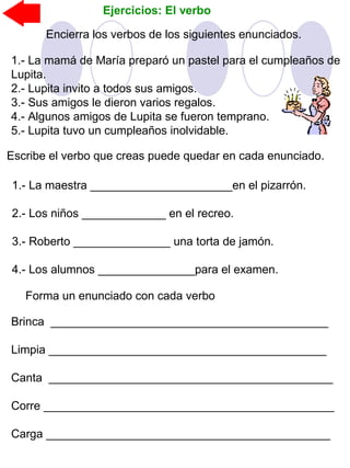 Ejercicios: El verbo
Encierra los verbos de los siguientes enunciados.
1.- La mamá de María preparó un pastel para el cumpleaños de
Lupita.
2.- Lupita invito a todos sus amigos.
3.- Sus amigos le dieron varios regalos.
4.- Algunos amigos de Lupita se fueron temprano.
5.- Lupita tuvo un cumpleaños inolvidable.
Escribe el verbo que creas puede quedar en cada enunciado.
1.- La maestra ______________________en el pizarrón.
2.- Los niños _____________ en el recreo.
3.- Roberto _______________ una torta de jamón.
4.- Los alumnos _______________para el examen.
Forma un enunciado con cada verbo
Brinca ___________________________________________
Limpia ___________________________________________
Canta ____________________________________________
Corre _____________________________________________
Carga ____________________________________________
 